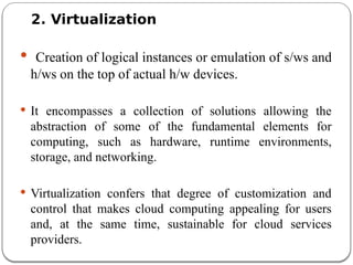 2. Virtualization
 Creation of logical instances or emulation of s/ws and
h/ws on the top of actual h/w devices.
 It encompasses a collection of solutions allowing the
abstraction of some of the fundamental elements for
computing, such as hardware, runtime environments,
storage, and networking.
 Virtualization confers that degree of customization and
control that makes cloud computing appealing for users
and, at the same time, sustainable for cloud services
providers.
 