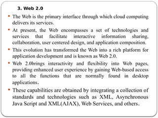 3. Web 2.0
 The Web is the primary interface through which cloud computing
delivers its services.
 At present, the Web encompasses a set of technologies and
services that facilitate interactive information sharing,
collaboration, user centered design, and application composition.
 This evolution has transformed the Web into a rich platform for
application development and is known as Web 2.0.
 Web 2.0brings interactivity and flexibility into Web pages,
providing enhanced user experience by gaining Web-based access
to all the functions that are normally found in desktop
applications.
 These capabilities are obtained by integrating a collection of
standards and technologies such as XML, Asynchronous
Java Script and XML(AJAX), Web Services, and others.
 