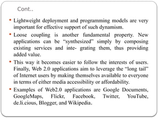 Cont..
 Lightweight deployment and programming models are very
important for effective support of such dynamism.
 Loose coupling is another fundamental property. New
applications can be “synthesized” simply by composing
existing services and inte- grating them, thus providing
added value.
 This way it becomes easier to follow the interests of users.
Finally, Web 2.0 applications aim to leverage the “long tail”
of Internet users by making themselves available to everyone
in terms of either media accessibility or affordability.
 Examples of Web2.0 applications are Google Documents,
GoogleMaps, Flickr, Facebook, Twitter, YouTube,
de.li.cious, Blogger, and Wikipedia.
 