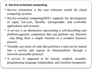 4. Service-oriented computing
 Service orientation is the core reference model for cloud
computing systems.
 Service-oriented computing(SOC) supports the development
of rapid, low-cost, flexible, interoperable, and evolvable
applications and systems.
 A service is an abstraction representing a self-describing and
platform-agnostic component that can perform any function
—any thing from a simple function to a complex business
process.
 Virtually any piece of code that performs a task can be turned
into a service and expose its functionalities through a
network-accessible protocol.
 A service is supposed to be loosely coupled, reusable,
programming language independent, and location transparent.
 