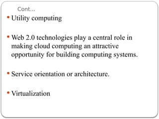 Cont...
 Utility computing
 Web 2.0 technologies play a central role in
making cloud computing an attractive
opportunity for building computing systems.
 Service orientation or architecture.
 Virtualization
 