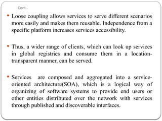 Cont..
 Loose coupling allows services to serve different scenarios
more easily and makes them reusable. Independence from a
specific platform increases services accessibility.
 Thus, a wider range of clients, which can look up services
in global registries and consume them in a location-
transparent manner, can be served.
 Services are composed and aggregated into a service-
oriented architecture(SOA), which is a logical way of
organizing of software systems to provide end users or
other entities distributed over the network with services
through published and discoverable interfaces.
 