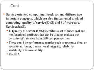 Cont..
 Service-oriented computing introduces and diffuses two
important concepts, which are also fundamental to cloud
computing: quality of service(QoS) and Software-as-a-
Service(SaaS).
 1. Quality of service (QoS) identifies a set of functional and
nonfunctional attributes that can be used to evaluate the
behavior of a service from different perspectives.
 These could be performance metrics such as response time, or
security attributes, transactional integrity, reliability,
scalability, and availability.
 Via SLA.
 