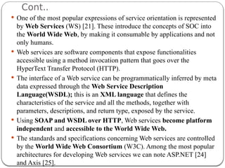 Cont..
 One of the most popular expressions of service orientation is represented
by Web Services (WS) [21]. These introduce the concepts of SOC into
the World Wide Web, by making it consumable by applications and not
only humans.
 Web services are software components that expose functionalities
accessible using a method invocation pattern that goes over the
HyperText Transfer Protocol (HTTP).
 The interface of a Web service can be programmatically inferred by meta
data expressed through the Web Service Description
Language(WSDL); this is an XML language that defines the
characteristics of the service and all the methods, together with
parameters, descriptions, and return type, exposed by the service.
 Using SOAP and WSDL over HTTP, Web services become platform
independent and accessible to the World Wide Web.
 The standards and specifications concerning Web services are controlled
by the World Wide Web Consortium (W3C). Among the most popular
architectures for developing Web services we can note ASP.NET [24]
and Axis [25].
 