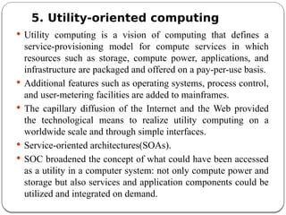 5. Utility-oriented computing
 Utility computing is a vision of computing that defines a
service-provisioning model for compute services in which
resources such as storage, compute power, applications, and
infrastructure are packaged and offered on a pay-per-use basis.
 Additional features such as operating systems, process control,
and user-metering facilities are added to mainframes.
 The capillary diffusion of the Internet and the Web provided
the technological means to realize utility computing on a
worldwide scale and through simple interfaces.
 Service-oriented architectures(SOAs).
 SOC broadened the concept of what could have been accessed
as a utility in a computer system: not only compute power and
storage but also services and application components could be
utilized and integrated on demand.
 