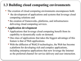 1.3 Building cloud computing environments
 The creation of cloud computing environments encompasses both:
 the development of applications and systems that leverage cloud
computing solutions and
 the creation of frameworks, platforms, and infrastructures
delivering cloud computing services.
 Application development
 Applications that leverage cloud computing benefit from its
capability to dynamically scale on demand.
 One class of applications that takes the biggest advantage of this
feature is that of Web applications.
 With the diffusion of Web2.0 technologies, the Web has become
a platform for developing rich and complex applications,
including enterprise applications that now leverage the Internet
as the preferred channel for service delivery and user interaction.
 