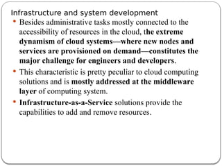 Infrastructure and system development
 Besides administrative tasks mostly connected to the
accessibility of resources in the cloud, the extreme
dynamism of cloud systems—where new nodes and
services are provisioned on demand—constitutes the
major challenge for engineers and developers.
 This characteristic is pretty peculiar to cloud computing
solutions and is mostly addressed at the middleware
layer of computing system.
 Infrastructure-as-a-Service solutions provide the
capabilities to add and remove resources.
 