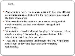 Cont..
 Platform-as-a-Service solutions embed into their core offering
algorithms and rules that control the provisioning process and
the lease of resources.
 Web 2.0 technologies constitute the interface through which
cloud computing services are delivered, managed, and
provisioned.
 Virtualization is another element that plays a fundamental role in
cloud computing. This technology is a core feature of the
infrastructure used by cloud providers.
 These are all considerations that influence the way we program
applications and systems based on cloud computing
technologies.
 