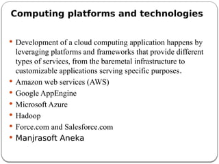 Computing platforms and technologies
 Development of a cloud computing application happens by
leveraging platforms and frameworks that provide different
types of services, from the baremetal infrastructure to
customizable applications serving specific purposes.
 Amazon web services (AWS)
 Google AppEngine
 Microsoft Azure
 Hadoop
 Force.com and Salesforce.com
 Manjrasoft Aneka
 