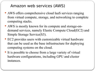 Amazon web services (AWS)
 AWS offers comprehensive cloud IaaS services ranging
from virtual compute, storage, and networking to complete
computing stacks.
 AWS is mostly known for its compute and storage-on-
demand services, namely Elastic Compute Cloud(EC2) and
Simple Storage Service(S3).
 EC2 provides users with customizable virtual hardware
that can be used as the base infrastructure for deploying
computing systems on the cloud.
 It is possible to choose from a large variety of virtual
hardware configurations, including GPU and cluster
instances.
 