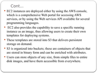 Cont...
 EC2 instances are deployed either by using the AWS console,
which is a comprehensive Web portal for accessing AWS
services, or by using the Web services API available for several
programming languages.
 EC2 also provides the capability to save a specific running
instance as an image, thus allowing users to create their own
templates for deploying systems.
 These templates are stored into S3 that delivers persistent
storage on demand.
 S3 is organized into buckets; these are containers of objects that
are stored in binary form and can be enriched with attributes.
 Users can store objects of any size, from simple files to entire
disk images, and have them accessible from everywhere.
 