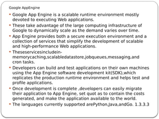 Google AppEngine
 Google App Engine is a scalable runtime environment mostly
devoted to executing Web applications.
 These take advantage of the large computing infrastructure of
Google to dynamically scale as the demand varies over time.
 App Engine provides both a secure execution environment and a
collection of services that simplify the development of scalable
and high-performance Web applications.
 Theseservicesincludein-
memorycaching,scalabledatastore,jobqueues,messaging,and
cron tasks.
 Developers can build and test applications on their own machines
using the App Engine software development kit(SDK),which
replicates the production runtime environment and helps test and
profile applications.
 Once development is complete ,developers can easily migrate
their application to App Engine, set quot as to contain the costs
generated, and make the application available to the world.
 The languages currently supported arePython,Java,andGo. 1.3.3.3
 