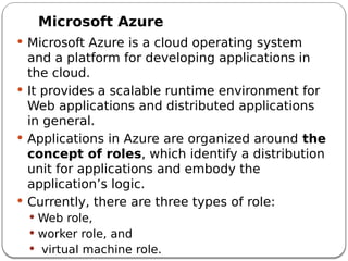 Microsoft Azure
 Microsoft Azure is a cloud operating system
and a platform for developing applications in
the cloud.
 It provides a scalable runtime environment for
Web applications and distributed applications
in general.
 Applications in Azure are organized around the
concept of roles, which identify a distribution
unit for applications and embody the
application’s logic.
 Currently, there are three types of role:
 Web role,
 worker role, and
 virtual machine role.
 