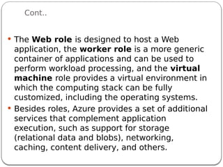 Cont..
 The Web role is designed to host a Web
application, the worker role is a more generic
container of applications and can be used to
perform workload processing, and the virtual
machine role provides a virtual environment in
which the computing stack can be fully
customized, including the operating systems.
 Besides roles, Azure provides a set of additional
services that complement application
execution, such as support for storage
(relational data and blobs), networking,
caching, content delivery, and others.
 
