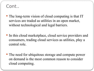 Cont..
 The long-term vision of cloud computing is that IT
services are traded as utilities in an open market,
without technological and legal barriers.
 In this cloud marketplace, cloud service providers and
consumers, trading cloud services as utilities, play a
central role.
 The need for ubiquitous storage and compute power
on demand is the most common reason to consider
cloud computing.
 