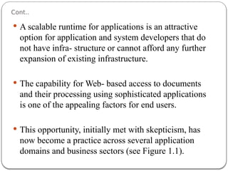 Cont..
 A scalable runtime for applications is an attractive
option for application and system developers that do
not have infra- structure or cannot afford any further
expansion of existing infrastructure.
 The capability for Web- based access to documents
and their processing using sophisticated applications
is one of the appealing factors for end users.
 This opportunity, initially met with skepticism, has
now become a practice across several application
domains and business sectors (see Figure 1.1).
 