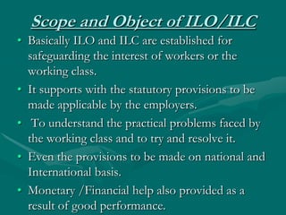 Scope and Object of ILO/ILC
• Basically ILO and ILC are established for
  safeguarding the interest of workers or the
  wo...
