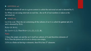  UNIVERSAL set:
A set that contains all sets in a given context is called the universal set and is denoted by U.
Ex-When we are using intervals on real line , the set R of real numbers is taken as the
universal set.
 POWER set:
Let A be a set. Then the set containing all the subsets of set A is called the power set of A
and is denoted by P(A).
P(A)={S: S⊂A}.
Ex- Let A={1,2}.Then P(A)={{1},{2},{1,2}, ∅}.
Note:
1.Since the empty set and the set A itself are subsets of A and therefore elements of
P(A).Thus the power set of a set is always non-empty.
2.If A is a finite set having 𝑛 elements, then P(A) has 2𝑛 elements.
 