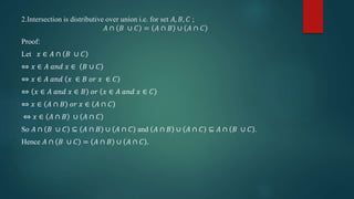 2.Intersection is distributive over union i.e. for set 𝐴, 𝐵, 𝐶 ;
𝐴 ∩ 𝐵 ∪ 𝐶 = 𝐴 ∩ 𝐵 ∪ 𝐴 ∩ 𝐶
Proof:
Let 𝑥 ∈ 𝐴 ∩ 𝐵 ∪ 𝐶
⇔ 𝑥 ∈ 𝐴 𝑎𝑛𝑑 𝑥 ∈ 𝐵 ∪ 𝐶
⇔ 𝑥 ∈ 𝐴 𝑎𝑛𝑑 𝑥 ∈ 𝐵 𝑜𝑟 𝑥 ∈ 𝐶
⇔ 𝑥 ∈ 𝐴 𝑎𝑛𝑑 𝑥 ∈ 𝐵 𝑜𝑟 𝑥 ∈ 𝐴 𝑎𝑛𝑑 𝑥 ∈ 𝐶
⇔ 𝑥 ∈ 𝐴 ∩ 𝐵 𝑜𝑟 𝑥 ∈ 𝐴 ∩ 𝐶
⇔ 𝑥 ∈ 𝐴 ∩ 𝐵 ∪ 𝐴 ∩ 𝐶
So 𝐴 ∩ 𝐵 ∪ 𝐶 ⊆ 𝐴 ∩ 𝐵 ∪ 𝐴 ∩ 𝐶 and 𝐴 ∩ 𝐵 ∪ 𝐴 ∩ 𝐶 ⊆ 𝐴 ∩ 𝐵 ∪ 𝐶 .
Hence 𝐴 ∩ 𝐵 ∪ 𝐶 = 𝐴 ∩ 𝐵 ∪ 𝐴 ∩ 𝐶 .
 