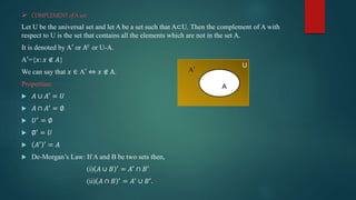  COMPLEMENT of A set:
Let U be the universal set and let A be a set such that A⊂U. Then the complement of A with
respect to U is the set that contains all the elements which are not in the set A.
It is denoted by A′ or A𝑐
or U-A.
A′={𝑥: 𝑥 ∉ 𝐴}
We can say that 𝑥 ∈ A′ ⇔ 𝑥 ∉ A.
Properties:
 𝐴 ∪ 𝐴′ = 𝑈
 𝐴 ∩ 𝐴′
= ∅
 𝑈′
= ∅
 ∅′
= 𝑈
 𝐴′ ′
= 𝐴
 De-Morgan’s Law: If A and B be two sets then,
(i) 𝐴 ∪ 𝐵 ′
= 𝐴′
∩ 𝐵′
(ii) 𝐴 ∩ 𝐵 ′
= 𝐴′
∪ 𝐵′
.
A
A′
U
 