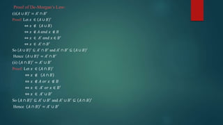 Proof of De-Morgan’s Law:
(i) 𝐴 ∪ 𝐵 ′
= 𝐴′
∩ 𝐵′
Proof: Let 𝑥 ∈ 𝐴 ∪ 𝐵 ′
⇔ 𝑥 ∉ 𝐴 ∪ 𝐵
⇔ 𝑥 ∉ 𝐴 𝑎𝑛𝑑 𝑥 ∉ 𝐵
⇔ 𝑥 ∈ 𝐴′
𝑎𝑛𝑑 𝑥 ∈ 𝐵′
⇔ 𝑥 ∈ 𝐴′ ∩ 𝐵′
So 𝐴 ∪ 𝐵 ′
⊆ 𝐴′
∩ 𝐵′
and 𝐴′
∩ 𝐵′
⊆ 𝐴 ∪ 𝐵 ′
Hence 𝐴 ∪ 𝐵 ′
= 𝐴′
∩ 𝐵′
(ii) 𝐴 ∩ 𝐵 ′ = 𝐴′ ∪ 𝐵′
Proof: Let 𝑥 ∈ 𝐴 ∩ 𝐵 ′
⇔ 𝑥 ∉ 𝐴 ∩ 𝐵
⇔ 𝑥 ∉ 𝐴 𝑜𝑟 𝑥 ∉ 𝐵
⇔ 𝑥 ∈ 𝐴′ 𝑜𝑟 𝑥 ∈ 𝐵′
⇔ 𝑥 ∈ 𝐴′ ∪ 𝐵′
So 𝐴 ∩ 𝐵 ′
⊆ 𝐴′
∪ 𝐵′
and 𝐴′
∪ 𝐵′
⊆ 𝐴 ∩ 𝐵 ′
Hence 𝐴 ∩ 𝐵 ′ = 𝐴′ ∪ 𝐵′
 