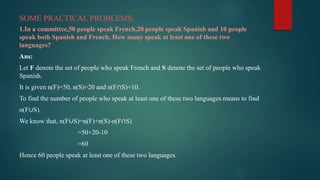 SOME PRACTICAL PROBLEMS:
1.In a committee,50 people speak French,20 people speak Spanish and 10 people
speak both Spanish and French. How many speak at least one of these two
languages?
Ans:
Let F denote the set of people who speak French and S denote the set of people who speak
Spanish.
It is given n(F)=50, n(S)=20 and n(F∩S)=10.
To find the number of people who speak at least one of these two languages means to find
n(F∪S).
We know that, n(F∪S)=n(F)+n(S)-n(F∩S)
=50+20-10
=60
Hence 60 people speak at least one of these two languages.
 