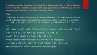 2.A college awarded 38 medals in Football, 15 in Basketball and 20 to Cricket. If these
medals went to a total of 58 men and only 3 men got medals in all the three sports, how
many received medals in exactly two of the three sports?
Ans:
Let F denote the set of men who received medals in Football, B the set of men who received
medals in Basketball and C the set of men who received medals in Cricket. It is given that
𝑛 𝐹 = 38, 𝑛 𝐵 = 15, 𝑛 𝐶 = 20, 𝑛 𝐹 ∪ 𝐵 ∪ 𝐶 = 58 𝑎𝑛𝑑 𝑛 𝐹 ∩ 𝐵 ∩ 𝐶 = 3.
Now,
𝑛 𝐹 ∪ 𝐵 ∪ 𝐶 = 𝑛 𝐹 + 𝑛 𝐵 + 𝑛 𝐶 − 𝑛 𝐹 ∩ 𝐵 − 𝑛 𝐵 ∩ 𝐶 − 𝑛 𝐹 ∩ 𝐶 + 𝑛 𝐹 ∩ 𝐵 ∩ 𝐶
⇒ 58 = 38 + 15 + 20 − 𝑛 𝐹 ∩ 𝐵 − 𝑛 𝐵 ∩ 𝐶 − 𝑛 𝐹 ∩ 𝐶 +3
⇒ 𝑛 𝐹 ∩ 𝐵 + 𝑛 𝐵 ∩ 𝐶 + 𝑛 𝐹 ∩ 𝐶 = 76 − 58 = 18
Number of men who received medals in exactly two of the three sports;
= 𝑛 𝐹 ∩ 𝐵 + 𝑛 𝐵 ∩ 𝐶 + 𝑛 𝐹 ∩ 𝐶 − 3 𝑛 𝐹 ∩ 𝐵 ∩ 𝐶 = 18 − 3 × 3 = 9.
Thus, 9 men received medals in exactly two of the three sports.
 