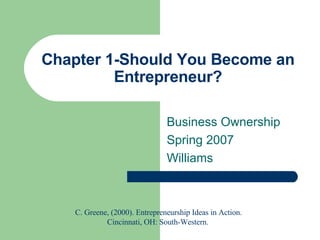 Chapter 1-Should You Become an Entrepreneur? Business Ownership Spring 2007 Williams C. Greene, (2000). Entrepreneurship Ideas in Action. Cincinnati, OH: South-Western.  