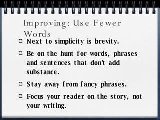 Improving: Use Fewer Words Next to simplicity is brevity. Be on the hunt for words, phrases and sentences that don’t add substance. Stay away from fancy phrases. Focus your reader on the story, not your writing. 