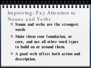 Improving: Pay Attention to Nouns and Verbs Nouns and verbs are the strongest words Make them your foundation, or core, and use all other word types to build on or around them. A good verb offers both action and description. 