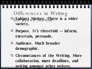 Differences in Writing  for Mass Media Subject Matter. There is a wider variety. Purpose. It’s threefold — inform, entertain, persuade. Audience. Much broader demographic. Circumstances of the Writing. More collaboration, more deadlines, and writing amongst other writers. 