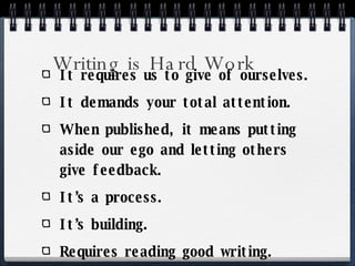 Writing is Hard Work It requires us to give of ourselves. It demands your total attention. When published, it means putting aside our ego and letting others give feedback. It’s a process. It’s building. Requires reading good writing. 