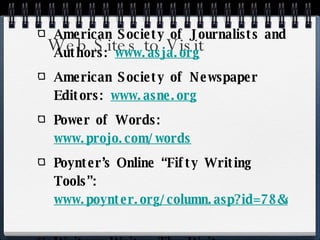 Web Sites to Visit American Society of Journalists and Authors:  www.asja.org American Society of Newspaper Editors:  www.asne.org   Power of Words:  www.projo.com/words   Poynter’s Online “Fifty Writing Tools”:  www.poynter.org/column.asp?id=78&aid=103943   Writers Write: The Write Resource:  www.writerswrite.com   