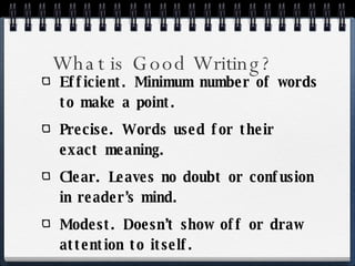 What is Good Writing? Efficient. Minimum number of words to make a point. Precise. Words used for their exact meaning. Clear. Leaves no doubt or confusion in reader’s mind. Modest. Doesn’t show off or draw attention to itself. 