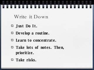 Write it Down Just Do It. Develop a routine. Learn to concentrate. Take lots of notes. Then, prioritize. Take risks. 