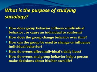 What is the purpose of studying sociology? How does group behavior influence individual behavior , or cause an individual to conform? How does the group change behavior over time? How can the group be used to change or influence individual behavior? How do events effect individual’s daily lives? How do events and group behavior help a person make decisions about his/her own life? 
