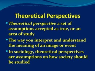 Theoretical Perspectives Theoretical perspective  a set of assumptions accepted as true, or an area of study The way you interpret and understand the meaning of an image or event In sociology, theoretical perspectives are assumptions on how society should be studied 