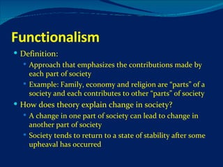 Functionalism Definition: Approach that emphasizes the contributions made by each part of society Example: Family, economy and religion are “parts” of a society and each contributes to other “parts” of society How does theory explain change in society? A change in one part of society can lead to change in another part of society Society tends to return to a state of stability after some upheaval has occurred 