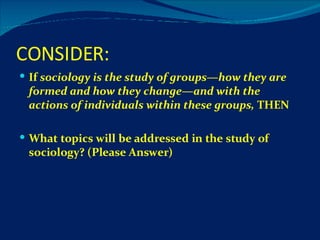 CONSIDER: If  sociology is the study of groups—how they are formed and how they change—and with the actions of individuals within these groups,  THEN  What topics will be addressed in the study of sociology? (Please Answer) 