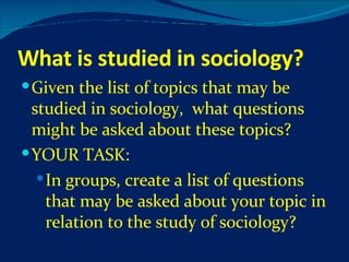 What is studied in sociology? Given the list of topics that may be studied in sociology,  what questions might be asked about these topics? YOUR TASK: In groups, create a list of questions that may be asked about your topic in relation to the study of sociology? 