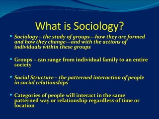What is Sociology? Sociology – the study of groups—how they are formed and how they change—and with the actions of individuals within these groups Groups – can range from individual family to an entire society Social Structure – the patterned interaction of people in social relationships Categories of people will interact in the same patterned way or relationship regardless of time or location 