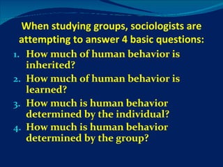 When studying groups, sociologists are attempting to answer 4 basic questions: How much of human behavior is inherited? How much of human behavior is learned? How much is human behavior determined by the individual? How much is human behavior determined by the group? 
