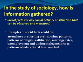 In the study of sociology, how is information gathered? Social facts   are any social activity or situation that can be observed and measured. Examples of social facts could be: attendance at sporting events, crime patterns, patterns of religious affiliation, marriage rates, unemployment and underemployment rates, patterns of educational level reached 