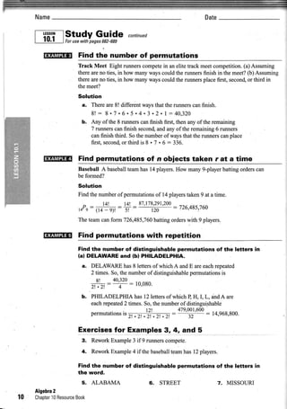 Name                                                             Date

                          Guida
     r -rl,,l ,studypages682-$89 "o,t,,,o
     L_j!:!_l  Forusewith


       mflntr    Findthe numberof permutations
                 Track Meet Eight runnerscompete an elite track meetcompetition.(a) Assuming
                                                  in
                 thereareio ties, in how manywayscould the runnersfinish in the meet?(b) Assuming
                 thereareno ties, in how manywayscould the runnersplacefirst, secon4or third in
                 themeet?
                 Solution
                  a. Thereare8! differentwaysthat the runnerscanfinish.
                     8! : 8. 7 . 6. s. 4 . 3 . 2 . 1 : 4 0 , 3 2 0
                  b. Any of the 8 rumers canfinish fust, then any of the remaining
                     7 runnerscanfinish second, any ofthe remaining6 runners
                                                and
                     canfinish third. So the numberof waysthat the runnerscanplace
                          second thirdis 8.7 .6:336.
                     first.       or

       ruEru     Find permutations of .n obiects taken r at a time
                 Baseball A baseballteamhas 14players.Hbw many9-playerbatting orderscan
                 be formed?
                 Solution
                 Find the numberofpermutationsof 14playerstaken9 at a time.
                                               tnn
                         l4'! = ]4 - 87,178.',ot :
                  P -                              726,485'760
                   e r 14 - 9)!
                 14:             st      t;::1
                 The team can form 726,485,760 batting orders with 9 players.


       HU!ffi    Find permutataonswith repetition
                 Find the number of distinguishable permutations of the letters in
                 (al DELAWAREand (bl PHILADELPHIA.
                  a. DELAW.ARE 8 lettersofwhich A and E areeachrepeated
                                  has
                     2 times.So,thenumber distinguishable
                                        of             permutations
                                                                  is
                       R'    40.320
                     2,.at=    q : 10'080'
                  b. PHILADELPHIAhas12letters whichB H, I, L, andA are
                                                  of
                     eachrepeated times. So,the numberof distinguishable
                                 2
                                .         t2!          479'qo
                                                            '600: 14.968,800.
                                ls
                     Permurallons                    -
                                     t! .2r. . 2r.' 2r . 2!

                 Exercises for Examples 3,4, and 5
                  3. ReworkExample3 if 9 runnerscompete.
                  4. ReworkExample if thebaseball
                                 4             teamhasl2 players.

                 Find the number of distinguishable permutations of the !€tters in
                 the word.
                  5. ALABAMA                   6. STREET                   7. MISSOURI
     Algebra
           2
t0   ChapterResource
          10     Book
 