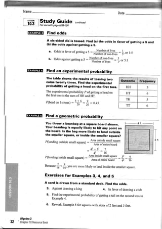 Name


      , -di.l ,studypages6
      | .v.!  | Forusewith
                           Guid€ "o,r,,"a
                             -704


         milqr+      Find odds
                     A six-sided die'is tossed. Find (al the odds in favor of getting
                                                                                      a 5 and
                     (bl the odds agarnst getting a 5.

                      a. Odds in favor ofgetting a 5 :      Number of fives      |     .-
                                                          Number ofnon-fives     i, or r:)
                      b. Odds
                            against
                                 gelling 5
                                       a                                  :
                                                                              f. or 5:t

         Ifn:fililtfi! Find an experimental probability

                    The table shows the results of tossing two
                    coins twenty times. Find the experimental
                    probability of getting a head on the first toss.                  HH           3
                    Theexperimental             p
                                      probability ofgettinga headon                   HT           6
                    thefust tossis the sumof HH andHT.
                                            ?+ 5      0                               TH           5
                    fl nead on lst toss) -- - -20" =    : 0.45
                                                     20                               TT           6


        ,ly.Fr,nf*t Find a geometric probability
                    You throw a beanbag at a square board shown.                      F_4ft   __       1
                    Your beanbag is equally likely to hit any point on
                    the board. ls the bag more likely to land outside                                  T
                    the smaller square, or inside the smaller square?
                                                       Areaoutside
                                                                 smailsquare                               JN
                    P(landing outsidesmall square)-
                                                         Areaofentireboard
                                                    _42 -32 _'I                                        I
                                                                                                           I
                                                       42      16
                   P(landing
                           inside
                                small     = A':i++-:d]j!"=
                                    square)                                    : { : :
                                                         Areaol entireboard      42   l6

                   because <
                   -7 9
                         t6 16.you aremorelikely to landinsidethesmaller
                                                                       square.

                   Exercisesfor Examples 3,4, and 5
                   A card is drawn from a standard deck. Find the odds.
                    3. Againstdrawing king
                                      a                4. In favorof drawing club
                                                                            a
                     5. Findtheexperimental
                                         probability gettinga tail on the second in
                                                    of                         toss
                        Example4.
                    6, ReworkExample for squares
                                   5           with sides 2 feetand3 feet.
                                                         of



     Algebra2
32   Chapter Besource
           10      Book
 