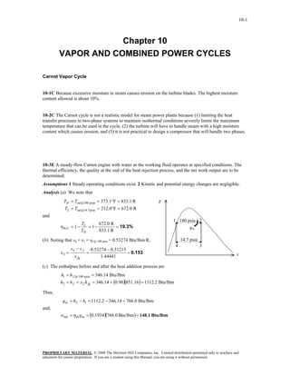 10-1



                     Chapter 10
         VAPOR AND COMBINED POWER CYCLES

Carnot Vapor Cycle


10-1C Because excessive moisture in steam causes erosion on the turbine blades. The highest moisture
content allowed is about 10%.


10-2C The Carnot cycle is not a realistic model for steam power plants because (1) limiting the heat
transfer processes to two-phase systems to maintain isothermal conditions severely limits the maximum
temperature that can be used in the cycle, (2) the turbine will have to handle steam with a high moisture
content which causes erosion, and (3) it is not practical to design a compressor that will handle two phases.




10-3E A steady-flow Carnot engine with water as the working fluid operates at specified conditions. The
thermal efficiency, the quality at the end of the heat rejection process, and the net work output are to be
determined.
Assumptions 1 Steady operating conditions exist. 2 Kinetic and potential energy changes are negligible.
Analysis (a) We note that
            TH = Tsat @180 psia = 373.1°F = 833.1 R               T
            TL = Tsat @14.7 psia = 212.0°F = 672.0 R
and
                                                                          1 180 psia 2
                      T       672.0 R
          ηth,C   = 1− L = 1−         = 19.3%                                    qin
                      TH      833.1 R

(b) Noting that s4 = s1 = sf @ 180 psia = 0.53274 Btu/lbm·R,                   14.7 psia
                                                                           4               3
                  s4 − s f       0.53274 − 0.31215
          x4 =               =                     = 0.153                                                    s
                    s fg              1.44441

(c) The enthalpies before and after the heat addition process are
          h1 = h f @ 180 psia = 346.14 Btu/lbm
          h2 = h f + x 2 h fg = 346.14 + (0.90)(851.16) = 1112.2 Btu/lbm

Thus,
           q in = h2 − h1 = 1112.2 − 346.14 = 766.0 Btu/lbm
and,
          wnet = η th q in = (0.1934)(766.0 Btu/lbm) = 148.1 Btu/lbm




PROPRIETARY MATERIAL. © 2008 The McGraw-Hill Companies, Inc. Limited distribution permitted only to teachers and
educators for course preparation. If you are a student using this Manual, you are using it without permission.
 