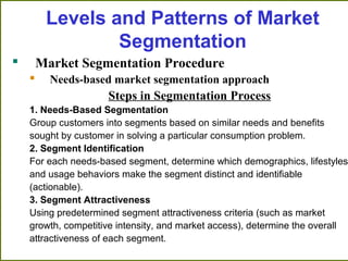 Levels and Patterns of Market
Segmentation
 Market Segmentation Procedure
 Needs-based market segmentation approach
Steps in Segmentation Process
1. Needs-Based Segmentation
Group customers into segments based on similar needs and benefits
sought by customer in solving a particular consumption problem.
2. Segment Identification
For each needs-based segment, determine which demographics, lifestyles,
and usage behaviors make the segment distinct and identifiable
(actionable).
3. Segment Attractiveness
Using predetermined segment attractiveness criteria (such as market
growth, competitive intensity, and market access), determine the overall
attractiveness of each segment.
 