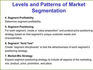 4. Segment Profitability
Determine segment profitability.
5. Segment Positioning
For each segment, create a “value proposition” and product-price positioning
strategy based on that segment’s unique customer needs and
characteristics.
6. Segment “Acid Test”
Create “segment storyboards“ to test the attractiveness of each segment’s
positioning strategy.
7. Market-Mix Strategy
Expand segment positioning strategy to include all aspects of the marketing
mix: product, price, promotion, and place.
Levels and Patterns of Market
Segmentation
 