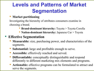  Market partitioning
Investigating the hierarchy of attributes consumers examine in
choosing a brand.
 Brand-dominant hierarchy: Toyota > Toyota Corolla
 Nation-dominant hierarchy: Japanese Car > Toyota
 Effective Segmentation
 Measurable: size, purchasing power, and characteristics of the
segments.
 Substantial: large and profitable enough to serve.
 Accessible: effectively reached and served.
 Differentiable: conceptually distinguishable and respond
differently to different marketing mix elements and programs.
 Actionable: effective programs can be formulated to attract and
serve the segments.
Levels and Patterns of Market
Segmentation
 