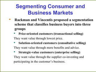 Segmenting Consumer and
Business Markets
 Rackman and Vincentis proposed a segmentation
scheme that classifies business buyers into three
groups
 Price-oriented customers (transactional selling)
They want value through lowest price.
 Solution-oriented customers (consultative selling)
They want value through more benefits and advice.
 Strategic-value customers (enterprise selling)
They want value through the supplier co-investing and
participating in the customer’s business.
 
